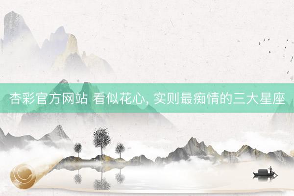 杏彩官方网站 看似花心, 实则最痴情的三大星座