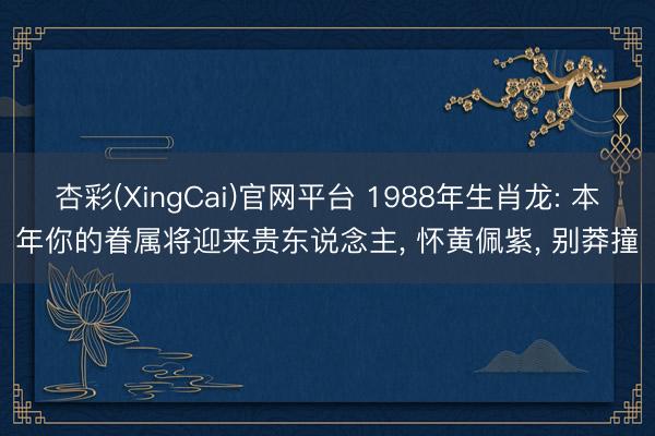 杏彩(XingCai)官网平台 1988年生肖龙: 本年你的眷属将迎来贵东说念主, 怀黄佩紫, 别莽撞