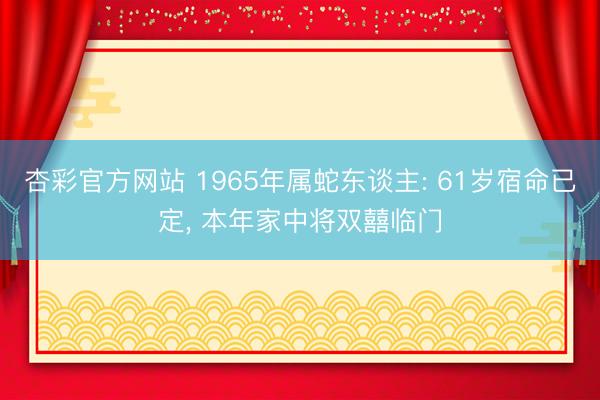 杏彩官方网站 1965年属蛇东谈主: 61岁宿命已定， 本年家中将双囍临门