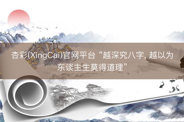 杏彩(XingCai)官网平台 “越深究八字， 越以为东谈主生莫得道理”