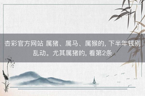 杏彩官方网站 属猪、属马、属猴的， 下半年钱别乱动。尤其属猪的， 看第2条