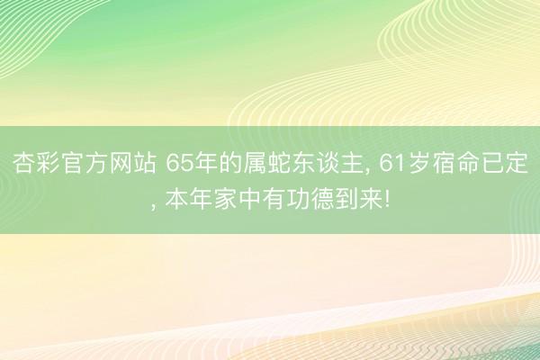 杏彩官方网站 65年的属蛇东谈主， 61岁宿命已定， 本年家中有功德到来!
