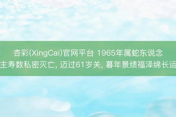 杏彩(XingCai)官网平台 1965年属蛇东说念主寿数私密灭亡， 迈过61岁关， 暮年景绩福泽绵长运
