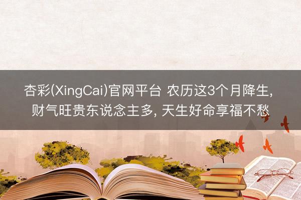 杏彩(XingCai)官网平台 农历这3个月降生， 财气旺贵东说念主多， 天生好命享福不愁
