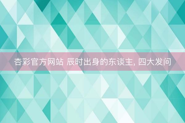 杏彩官方网站 辰时出身的东谈主， 四大发问