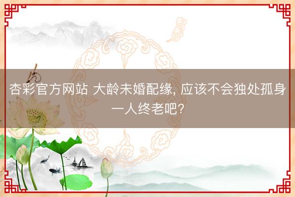 杏彩官方网站 大龄未婚配缘， 应该不会独处孤身一人终老吧?