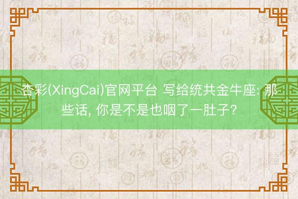 杏彩(XingCai)官网平台 写给统共金牛座: 那些话， 你是不是也咽了一肚子?