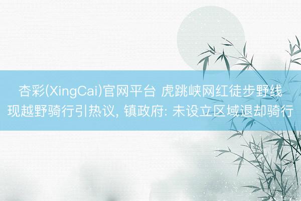 杏彩(XingCai)官网平台 虎跳峡网红徒步野线现越野骑行引热议， 镇政府: 未设立区域退却骑行