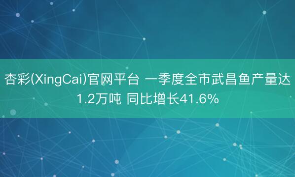 杏彩(XingCai)官网平台 一季度全市武昌鱼产量达1.2万吨 同比增长41.6%
