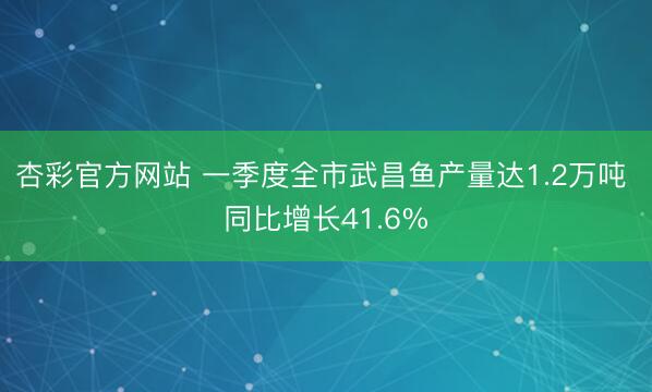 杏彩官方网站 一季度全市武昌鱼产量达1.2万吨 同比增长41.6%