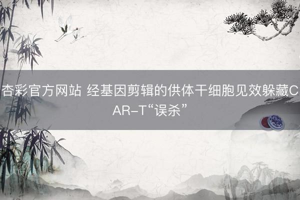 杏彩官方网站 经基因剪辑的供体干细胞见效躲藏CAR-T“误杀”