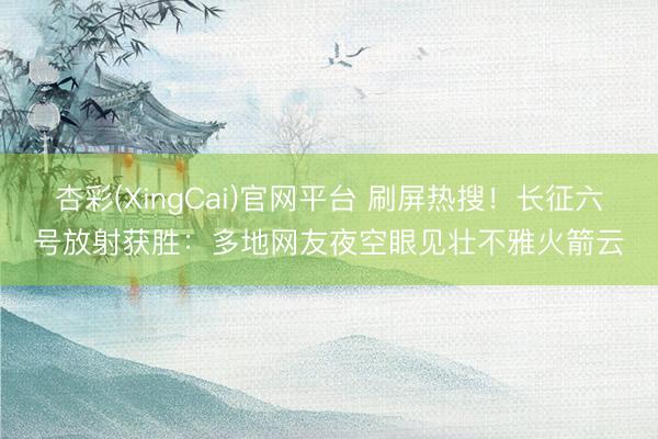 杏彩(XingCai)官网平台 刷屏热搜！长征六号放射获胜：多地网友夜空眼见壮不雅火箭云