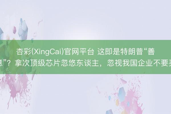 杏彩(XingCai)官网平台 这即是特朗普“善意”？拿次顶级芯片忽悠东谈主，忽视我国企业不要买
