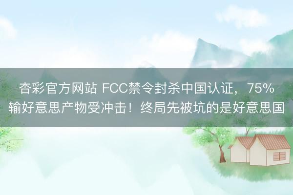 杏彩官方网站 FCC禁令封杀中国认证，75%输好意思产物受冲击！终局先被坑的是好意思国