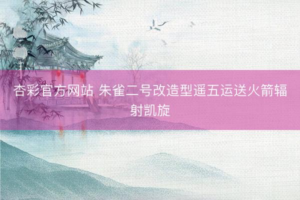 杏彩官方网站 朱雀二号改造型遥五运送火箭辐射凯旋