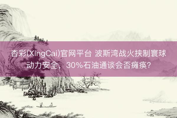 杏彩(XingCai)官网平台 波斯湾战火挟制寰球动力安全，30%石油通谈会否瘫痪？