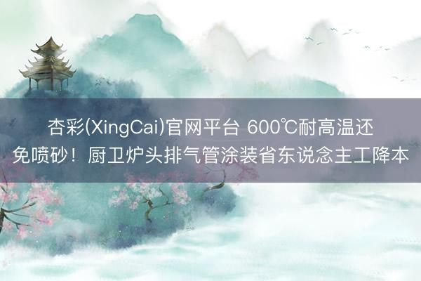 杏彩(XingCai)官网平台 600℃耐高温还免喷砂！厨卫炉头排气管涂装省东说念主工降本