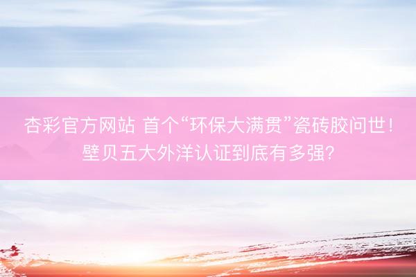 杏彩官方网站 首个“环保大满贯”瓷砖胶问世！壁贝五大外洋认证到底有多强？