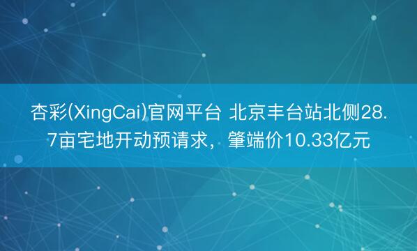 杏彩(XingCai)官网平台 北京丰台站北侧28.7亩宅地开动预请求，肇端价10.33亿元