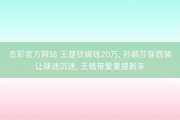 杏彩官方网站 王楚钦捐钱20万， 孙颖莎穿西装让球迷沉迷， 王皓带爱妻提新车