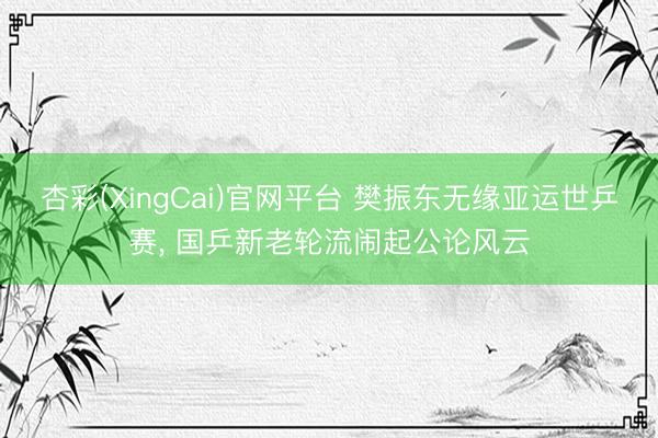 杏彩(XingCai)官网平台 樊振东无缘亚运世乒赛， 国乒新老轮流闹起公论风云