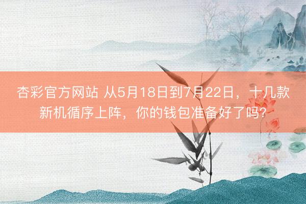 杏彩官方网站 从5月18日到7月22日，十几款新机循序上阵，你的钱包准备好了吗？