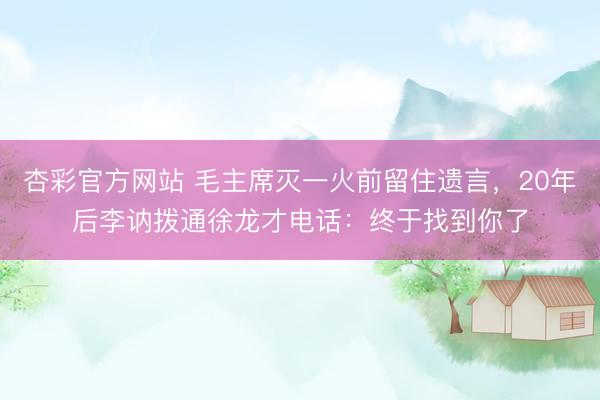 杏彩官方网站 毛主席灭一火前留住遗言，20年后李讷拨通徐龙才电话：终于找到你了