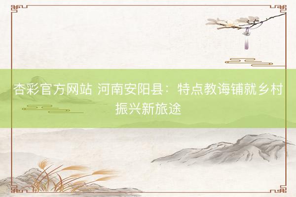 杏彩官方网站 河南安阳县：特点教诲铺就乡村振兴新旅途