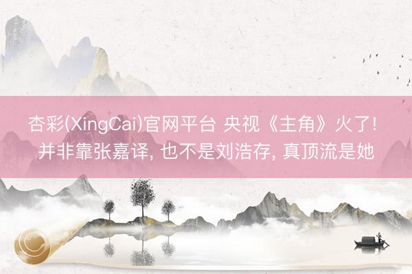 杏彩(XingCai)官网平台 央视《主角》火了! 并非靠张嘉译， 也不是刘浩存， 真顶流是她