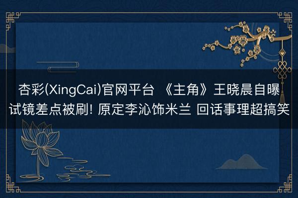 杏彩(XingCai)官网平台 《主角》王晓晨自曝试镜差点被刷! 原定李沁饰米兰 回话事理超搞笑