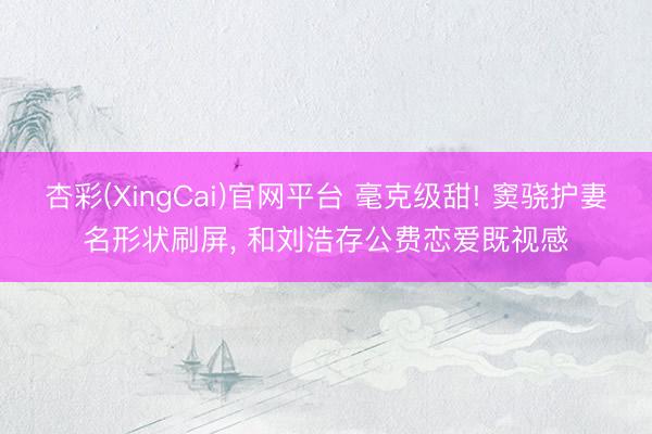 杏彩(XingCai)官网平台 毫克级甜! 窦骁护妻名形状刷屏， 和刘浩存公费恋爱既视感
