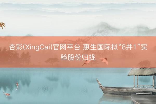 杏彩(XingCai)官网平台 惠生国际拟“8并1”实验股份归拢