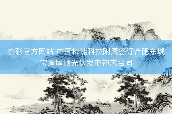 杏彩官方网站 中国核能科技附庸签订合肥东城宝湾屋顶光伏发电神志合同