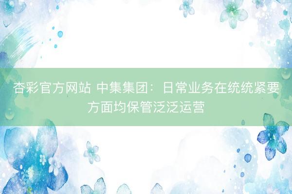 杏彩官方网站 中集集团：日常业务在统统紧要方面均保管泛泛运营