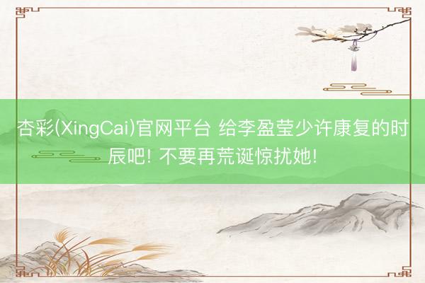 杏彩(XingCai)官网平台 给李盈莹少许康复的时辰吧! 不要再荒诞惊扰她!