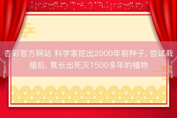 杏彩官方网站 科学家挖出2000年前种子， 尝试栽植后， 竟长出死灭1500多年的植物