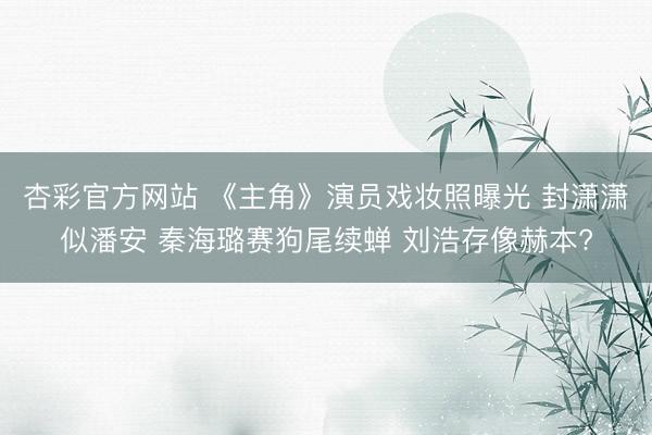 杏彩官方网站 《主角》演员戏妆照曝光 封潇潇似潘安 秦海璐赛狗尾续蝉 刘浩存像赫本?
