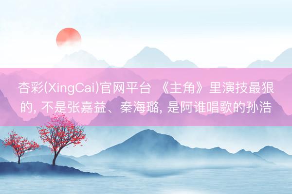 杏彩(XingCai)官网平台 《主角》里演技最狠的， 不是张嘉益、秦海璐， 是阿谁唱歌的孙浩