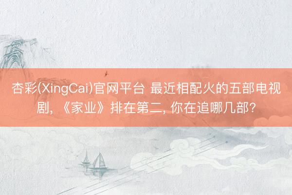 杏彩(XingCai)官网平台 最近相配火的五部电视剧， 《家业》排在第二， 你在追哪几部?