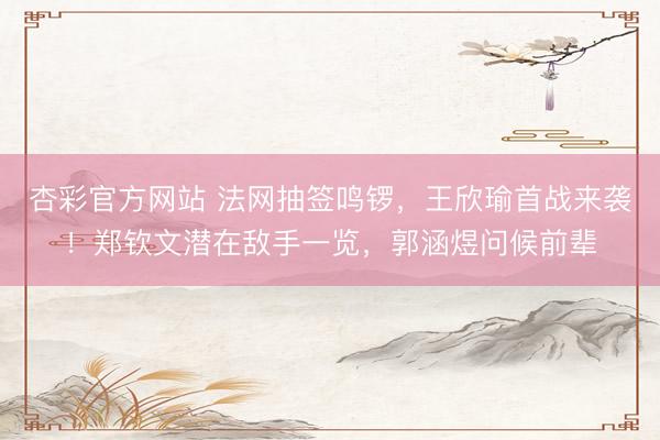 杏彩官方网站 法网抽签鸣锣，王欣瑜首战来袭！郑钦文潜在敌手一览，郭涵煜问候前辈