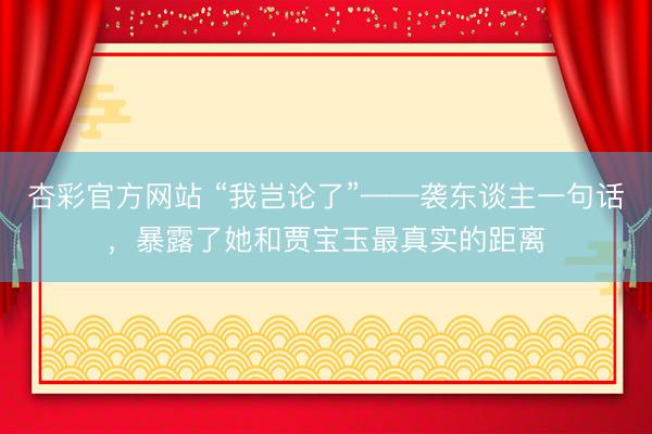杏彩官方网站 “我岂论了”——袭东谈主一句话，暴露了她和贾宝玉最真实的距离