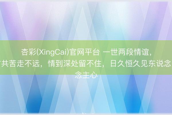 杏彩(XingCai)官网平台 一世两段情谊，分甘共苦走不远，情到深处留不住，日久恒久见东说念主心