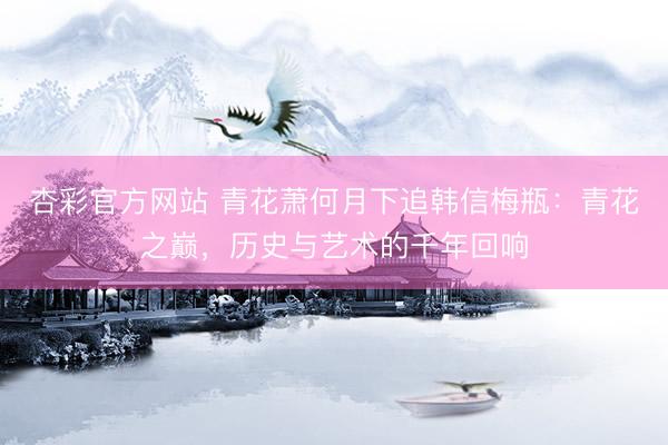 杏彩官方网站 青花萧何月下追韩信梅瓶：青花之巅，历史与艺术的千年回响
