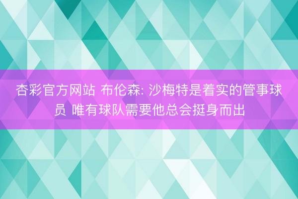 杏彩官方网站 布伦森: 沙梅特是着实的管事球员 唯有球队需要他总会挺身而出