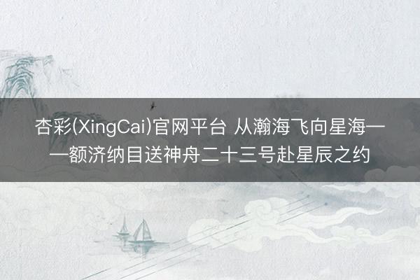 杏彩(XingCai)官网平台 从瀚海飞向星海——额济纳目送神舟二十三号赴星辰之约