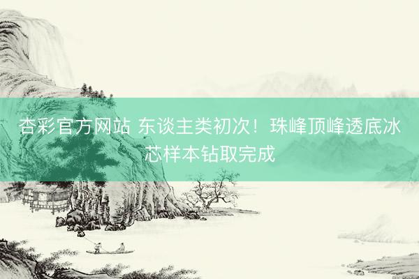 杏彩官方网站 东谈主类初次!珠峰顶峰透底冰芯样本钻取完成