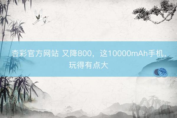 杏彩官方网站 又降800，这10000mAh手机，玩得有点大