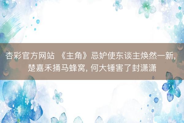 杏彩官方网站 《主角》忌妒使东谈主焕然一新， 楚嘉禾捅马蜂窝， 何大锤害了封潇潇
