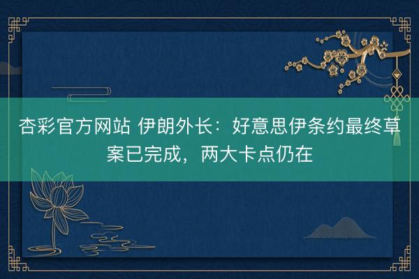 杏彩官方网站 伊朗外长：好意思伊条约最终草案已完成，两大卡点仍在