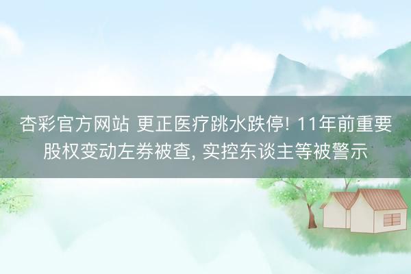 杏彩官方网站 更正医疗跳水跌停! 11年前重要股权变动左券被查， 实控东谈主等被警示